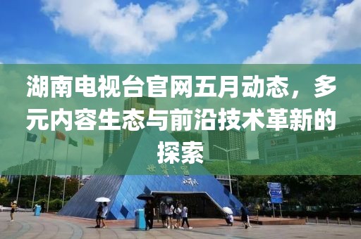 湖南电视台官网五月动态，多元内容生态与前沿技术革新的探索