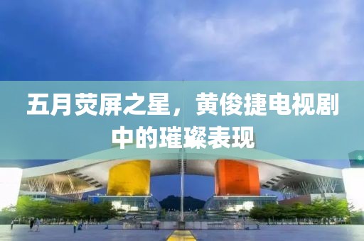 五月荧屏之星，黄俊捷电视剧中的璀璨表现