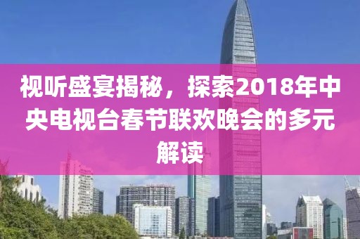 视听盛宴揭秘，探索2018年中央电视台春节联欢晚会的多元解读