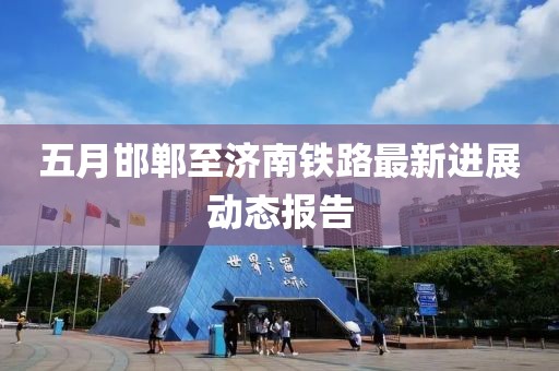 五月邯郸至济南铁路最新进展动态报告