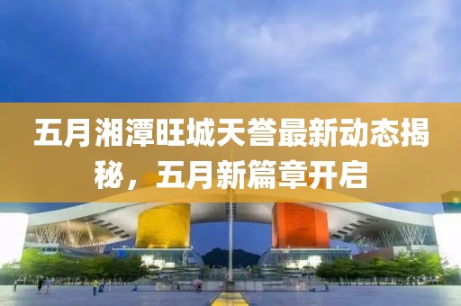 五月湘潭旺城天誉最新动态揭秘，五月新篇章开启
