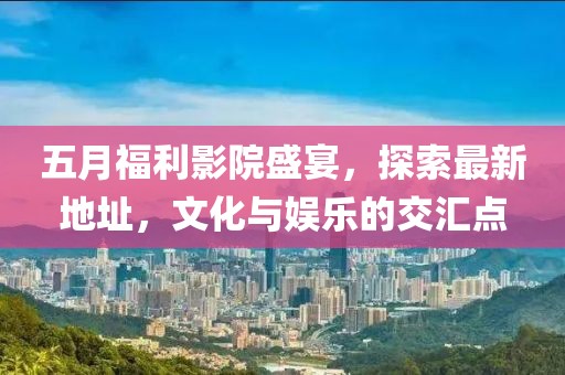 五月福利影院盛宴，探索最新地址，文化与娱乐的交汇点