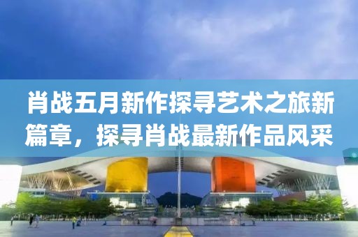 肖战五月新作探寻艺术之旅新篇章，探寻肖战最新作品风采