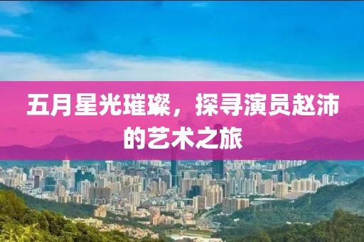 五月星光璀璨，探寻演员赵沛的艺术之旅