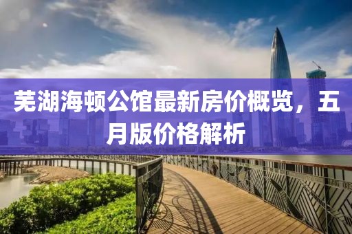 芜湖海顿公馆最新房价概览，五月版价格解析