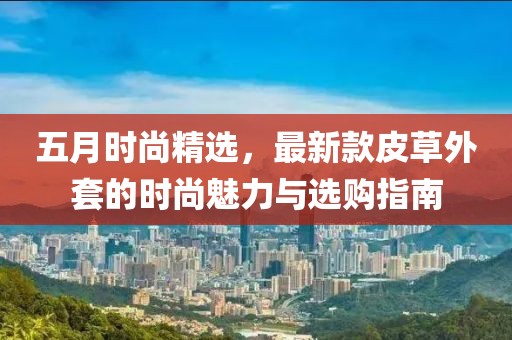五月时尚精选，最新款皮草外套的时尚魅力与选购指南