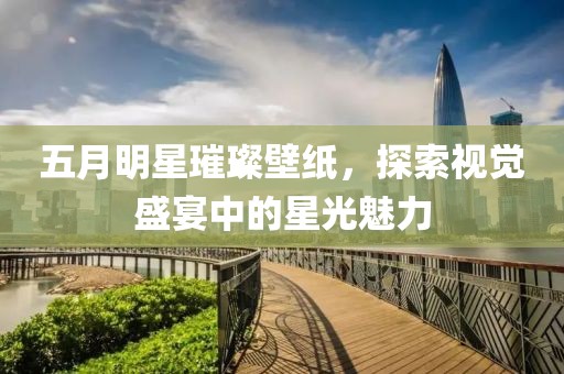 五月明星璀璨壁纸，探索视觉盛宴中的星光魅力