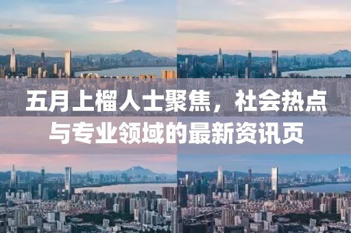 五月上榴人士聚焦，社会热点与专业领域的最新资讯页