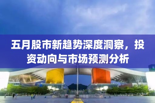 五月股市新趋势深度洞察，投资动向与市场预测分析
