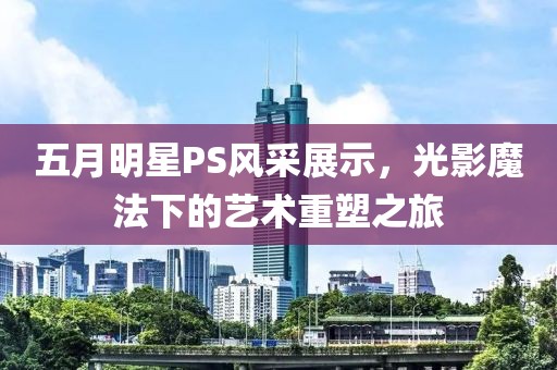 五月明星PS风采展示，光影魔法下的艺术重塑之旅
