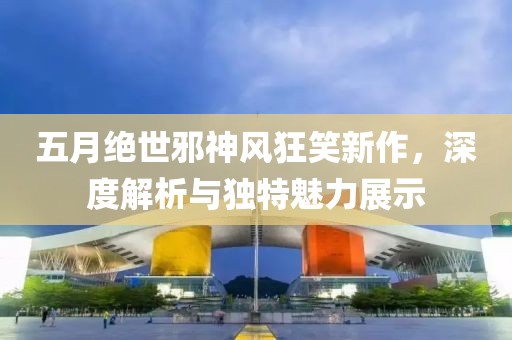 五月绝世邪神风狂笑新作，深度解析与独特魅力展示