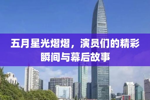 五月星光熠熠，演员们的精彩瞬间与幕后故事