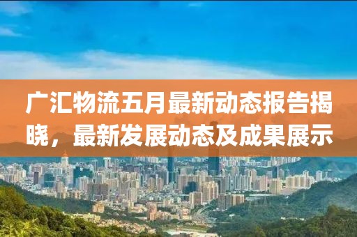 广汇物流五月最新动态报告揭晓，最新发展动态及成果展示