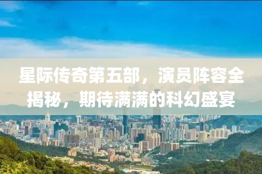 星际传奇第五部，演员阵容全揭秘，期待满满的科幻盛宴