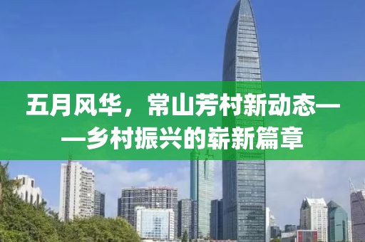 五月风华，常山芳村新动态——乡村振兴的崭新篇章