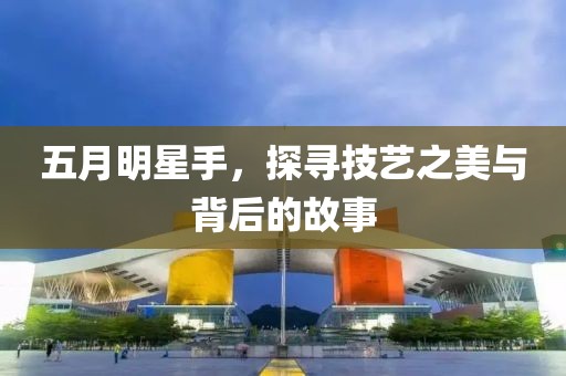 五月明星手，探寻技艺之美与背后的故事