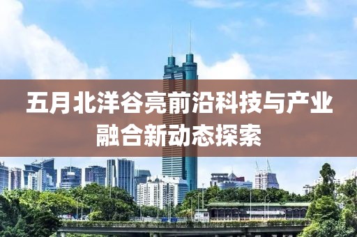 五月北洋谷亮前沿科技与产业融合新动态探索