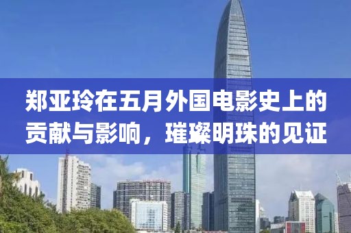 郑亚玲在五月外国电影史上的贡献与影响，璀璨明珠的见证