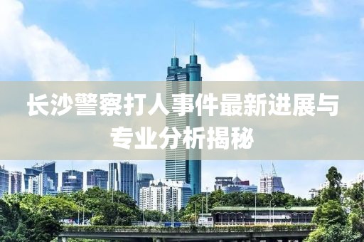 长沙警察打人事件最新进展与专业分析揭秘
