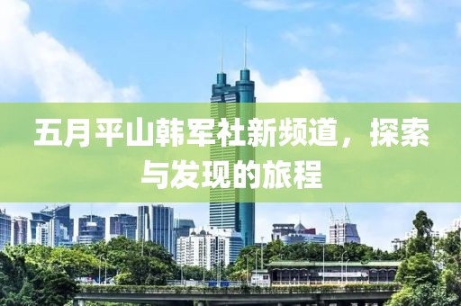 五月平山韩军社新频道，探索与发现的旅程