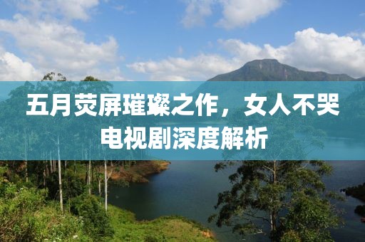 五月荧屏璀璨之作，女人不哭电视剧深度解析