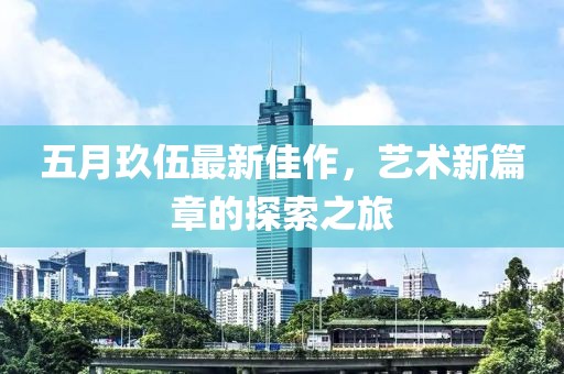 五月玖伍最新佳作，艺术新篇章的探索之旅