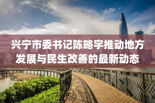 兴宁市委书记陈略宇推动地方发展与民生改善的最新动态