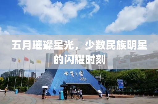 五月璀璨星光，少数民族明星的闪耀时刻