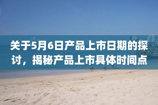 关于5月6日产品上市日期的探讨，揭秘产品上市具体时间点