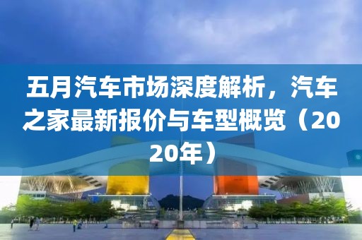 五月汽车市场深度解析，汽车之家最新报价与车型概览（2020年）