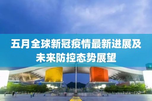 五月全球新冠疫情最新进展及未来防控态势展望