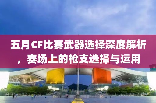 五月CF比赛武器选择深度解析，赛场上的枪支选择与运用