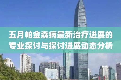 五月帕金森病最新治疗进展的专业探讨与探讨进展动态分析