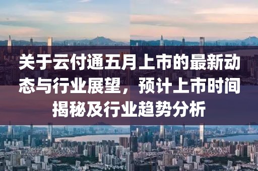 关于云付通五月上市的最新动态与行业展望，预计上市时间揭秘及行业趋势分析