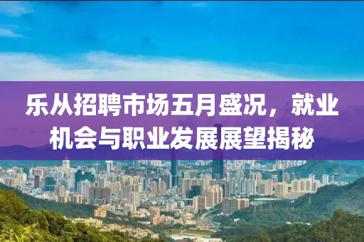 乐从招聘市场五月盛况，就业机会与职业发展展望揭秘