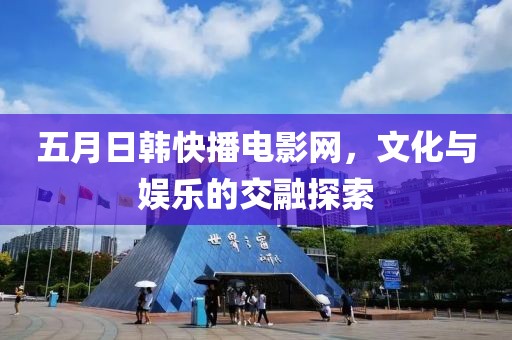 五月日韩快播电影网，文化与娱乐的交融探索