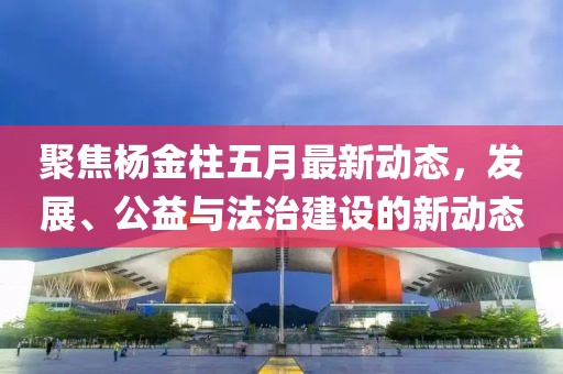 聚焦杨金柱五月最新动态，发展、公益与法治建设的新动态