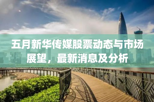 五月新华传媒股票动态与市场展望，最新消息及分析