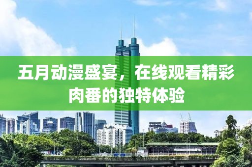 五月动漫盛宴，在线观看精彩肉番的独特体验