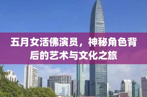 五月女活佛演员，神秘角色背后的艺术与文化之旅