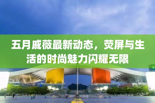 五月戚薇最新动态，荧屏与生活的时尚魅力闪耀无限