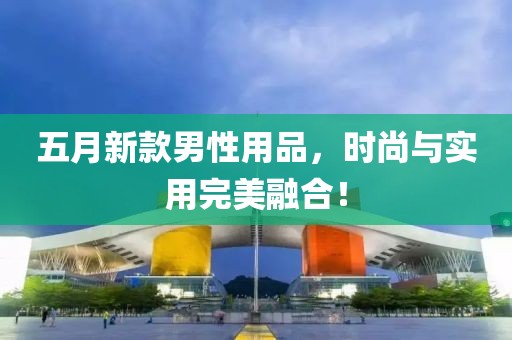 五月新款男性用品，时尚与实用完美融合！