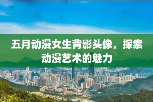五月动漫女生背影头像，探索动漫艺术的魅力