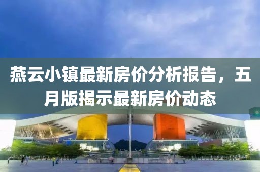 燕云小镇最新房价分析报告，五月版揭示最新房价动态