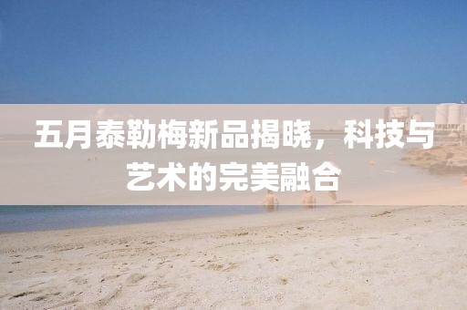 五月泰勒梅新品揭晓，科技与艺术的完美融合
