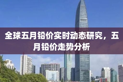 全球五月铅价实时动态研究，五月铅价走势分析