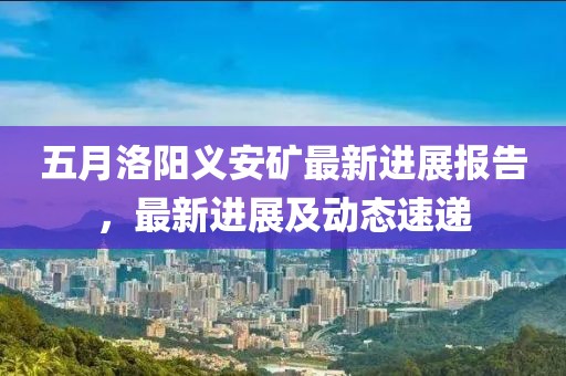 五月洛阳义安矿最新进展报告，最新进展及动态速递