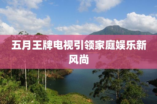 五月王牌电视引领家庭娱乐新风尚