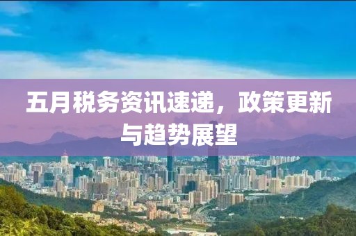 五月税务资讯速递，政策更新与趋势展望