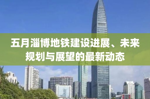 五月淄博地铁建设进展、未来规划与展望的最新动态